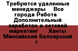 Требуются удаленные менеджеры  - Все города Работа » Дополнительный заработок и сетевой маркетинг   . Ханты-Мансийский,Белоярский г.